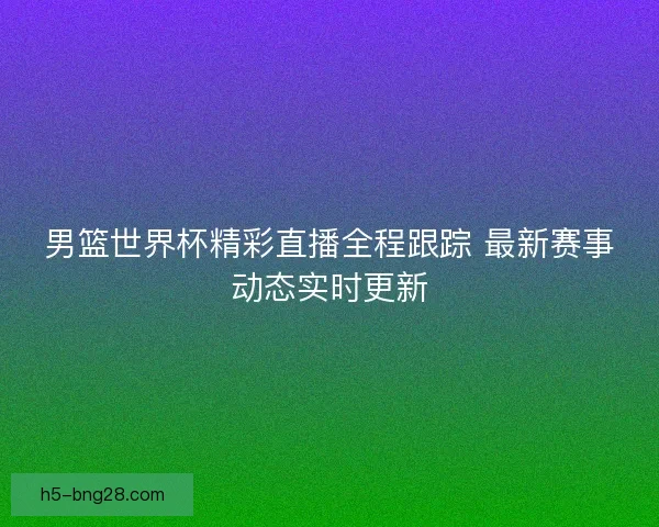 男篮世界杯精彩直播全程跟踪 最新赛事动态实时更新